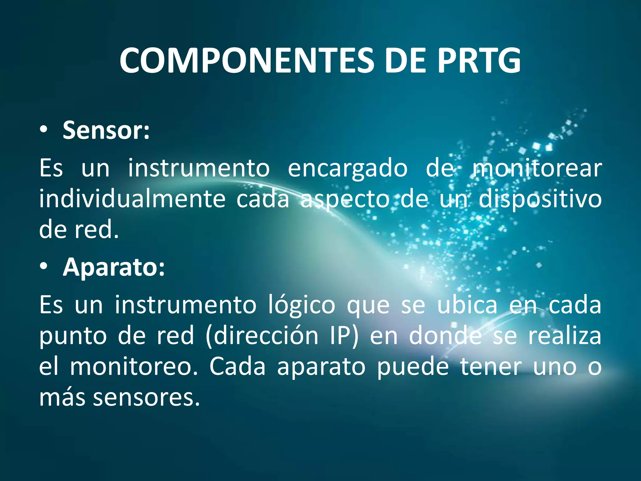 COMPONENTES DE PRTG
• Sensor:
Es un instrumento encargado de monitorear
individualmente cada aspecto de un dispositivo
de red.
• Aparato:
Es un instrumento lógico que se ubica en cada
punto de red (dirección IP) en donde se realiza
el monitoreo. Cada aparato puede tener uno o
más sensores.
 