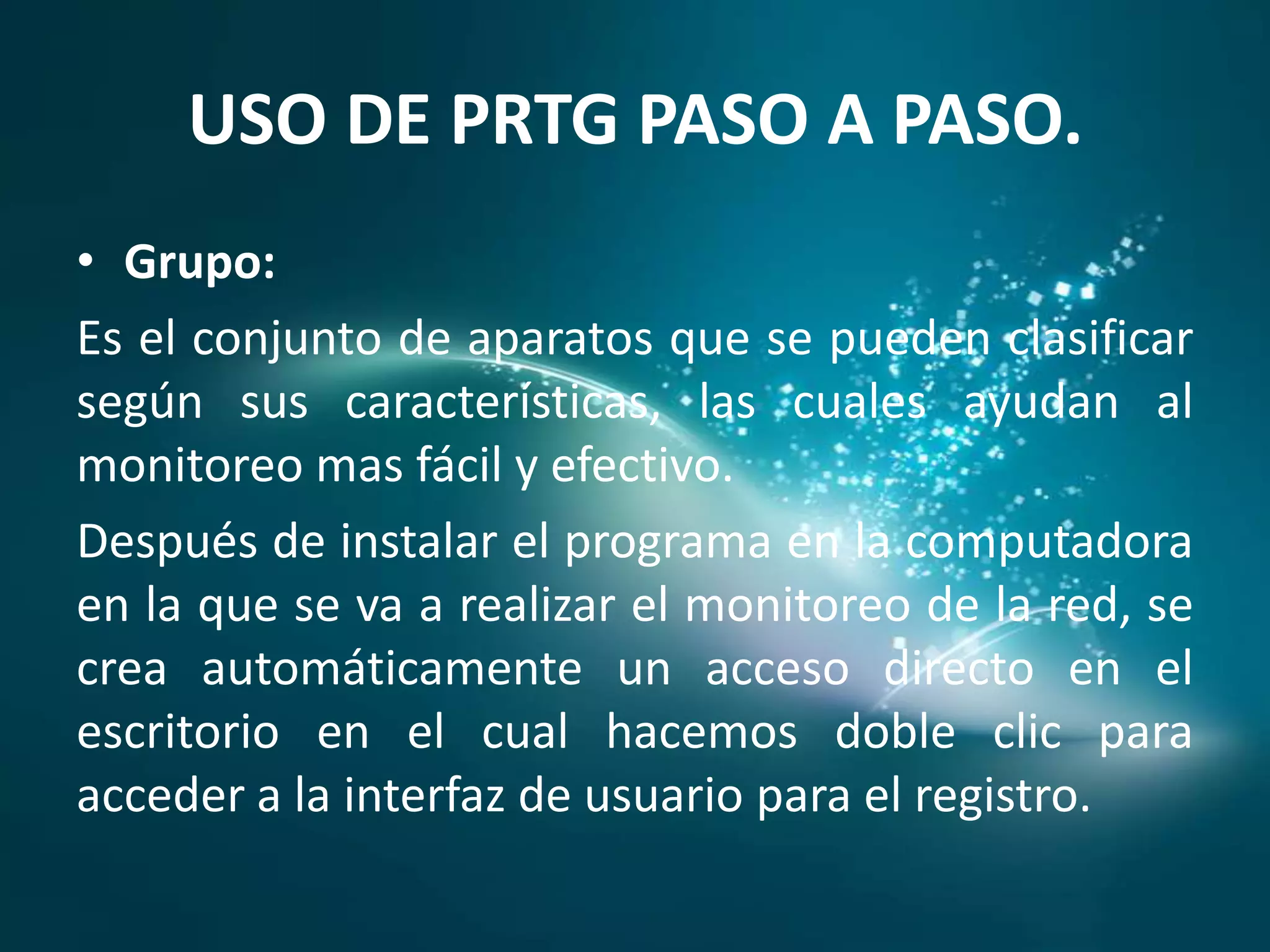 USO DE PRTG PASO A PASO.
• Grupo:
Es el conjunto de aparatos que se pueden clasificar
según sus características, las cuales ayudan al
monitoreo mas fácil y efectivo.
Después de instalar el programa en la computadora
en la que se va a realizar el monitoreo de la red, se
crea automáticamente un acceso directo en el
escritorio en el cual hacemos doble clic para
acceder a la interfaz de usuario para el registro.
 
