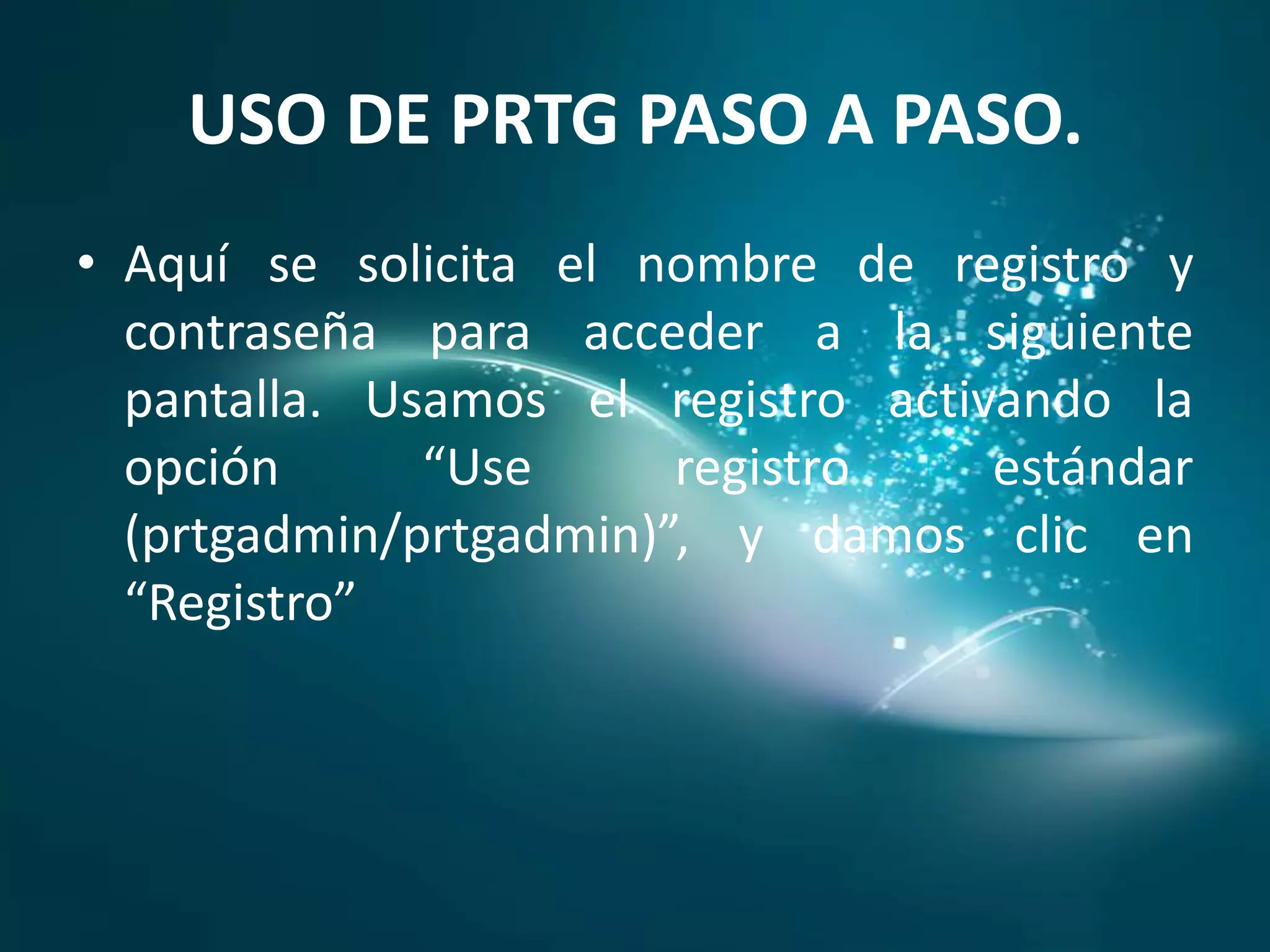 USO DE PRTG PASO A PASO.
• Aquí se solicita el nombre de registro y
  contraseña para acceder a la siguiente
  pantalla. Usamos el registro activando la
  opción      “Use      registro    estándar
  (prtgadmin/prtgadmin)”, y damos clic en
  “Registro”
 