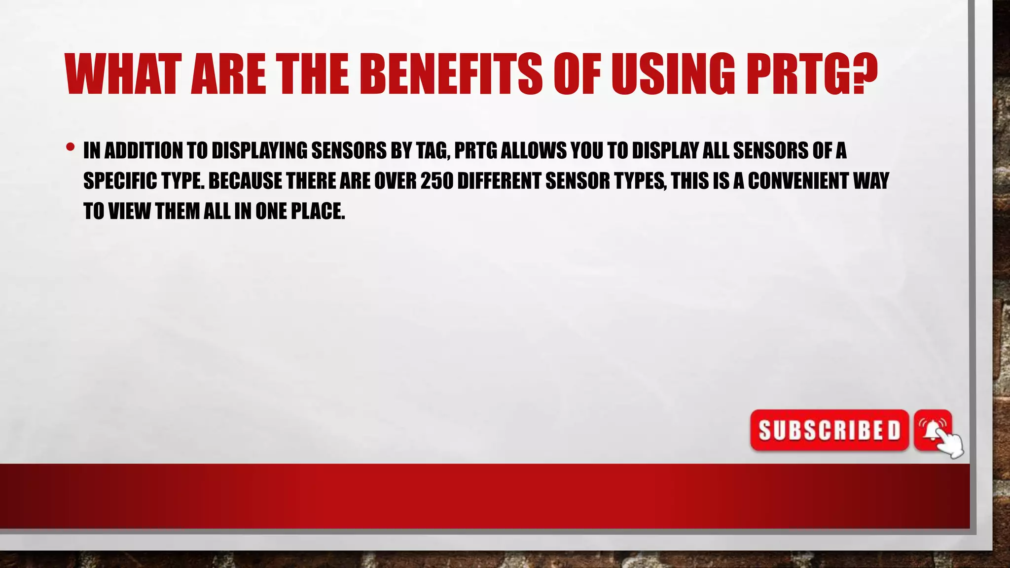 WHAT ARE THE BENEFITS OF USING PRTG?
• IN ADDITION TO DISPLAYING SENSORS BY TAG, PRTG ALLOWS YOU TO DISPLAY ALL SENSORS OF A
SPECIFIC TYPE. BECAUSE THERE ARE OVER 250 DIFFERENT SENSOR TYPES, THIS IS A CONVENIENT WAY
TO VIEW THEM ALL IN ONE PLACE.
