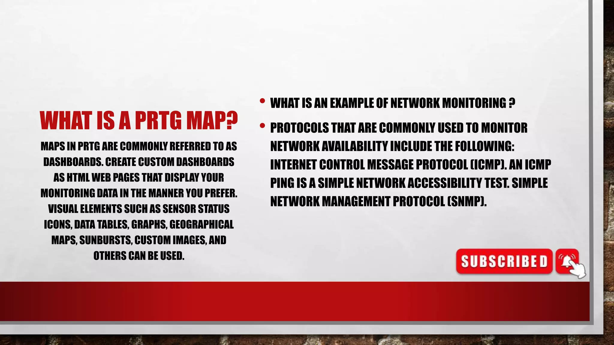 WHAT IS A PRTG MAP?
• WHAT IS AN EXAMPLE OF NETWORK MONITORING ?
• PROTOCOLS THAT ARE COMMONLY USED TO MONITOR
NETWORK AVAILABILITY INCLUDE THE FOLLOWING:
INTERNET CONTROL MESSAGE PROTOCOL (ICMP). AN ICMP
PING IS A SIMPLE NETWORK ACCESSIBILITY TEST. SIMPLE
NETWORK MANAGEMENT PROTOCOL (SNMP).
MAPS IN PRTG ARE COMMONLYREFERRED TO AS
DASHBOARDS. CREATE CUSTOM DASHBOARDS
AS HTML WEB PAGES THAT DISPLAY YOUR
MONITORING DATA IN THE MANNER YOU PREFER.
VISUAL ELEMENTS SUCH AS SENSOR STATUS
ICONS, DATA TABLES, GRAPHS, GEOGRAPHICAL
MAPS, SUNBURSTS, CUSTOM IMAGES, AND
OTHERS CAN BE USED.