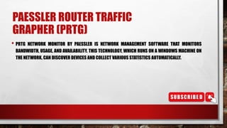 PAESSLER ROUTER TRAFFIC
GRAPHER (PRTG)
• PRTG NETWORK MONITOR BY PAESSLER IS NETWORK MANAGEMENT SOFTWARE THAT MONITORS
BANDWIDTH, USAGE, AND AVAILABILITY. THIS TECHNOLOGY, WHICH RUNS ON A WINDOWS MACHINE ON
THE NETWORK, CAN DISCOVER DEVICES AND COLLECT VARIOUS STATISTICS AUTOMATICALLY.
 