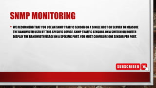 SNMP MONITORING
• WE RECOMMEND THAT YOU USE AN SNMP TRAFFIC SENSOR ON A SINGLE HOST OR SERVER TO MEASURE
THE BANDWIDTH USED BY THIS SPECIFIC DEVICE. SNMP TRAFFIC SENSORS ON A SWITCH OR ROUTER
DISPLAY THE BANDWIDTH USAGE ON A SPECIFIC PORT. YOU MUST CONFIGURE ONE SENSOR PER PORT.
 