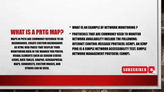 WHAT IS A PRTG MAP?
• WHAT IS AN EXAMPLE OF NETWORK MONITORING ?
• PROTOCOLS THAT ARE COMMONLY USED TO MONITOR
NETWORK AVAILABILITY INCLUDE THE FOLLOWING:
INTERNET CONTROL MESSAGE PROTOCOL (ICMP). AN ICMP
PING IS A SIMPLE NETWORK ACCESSIBILITY TEST. SIMPLE
NETWORK MANAGEMENT PROTOCOL (SNMP).
MAPS IN PRTG ARE COMMONLYREFERRED TO AS
DASHBOARDS. CREATE CUSTOM DASHBOARDS
AS HTML WEB PAGES THAT DISPLAY YOUR
MONITORING DATA IN THE MANNER YOU PREFER.
VISUAL ELEMENTS SUCH AS SENSOR STATUS
ICONS, DATA TABLES, GRAPHS, GEOGRAPHICAL
MAPS, SUNBURSTS, CUSTOM IMAGES, AND
OTHERS CAN BE USED.
 