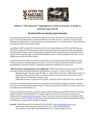        
                                                              
     Coffee’s “Thin Months” Highlighted in Film to Premier at SCAA in 
                          Houston April 28‐29 
                                                              
                          20‐minute film narrated by Susan Sarandon 
The next new thing to discover about coffee might not be in the coffee cup at all. Every year, around the 
world, small‐scale coffee farmers and their families face “the thin months” – months of seasonal hunger 
following the coffee harvest. In Central America, this period, known as “Los Meses Flacos,” starts just about 
now and can last for three to eight months.  
 
According to a 2007 study by the International Center for Tropical Agriculture (CIAT), most families cope 
with these months of food insecurity by eating the same foods but consuming less; eating less expensive 
and lower quality foods; or by borrowing funds and going into debt to purchase food – ensuring the cycle 
repeats itself. Seasonal hunger is a well‐established phenomenon in coffee‐growing communities, but not 
widely known within the coffee industry.  
  
To generate awareness about the extent of the problem and to help generate industry support for food 
security initiatives in coffee‐growing communities, a new film has been produced focusing on the day‐to‐
day challenges of “the thin months” and projects established to eliminate this annual crisis.  
 
"After the Harvest: Fighting Hunger in the Coffeelands" will be shown three times at the Specialty Coffee 
Association of America (SCAA) Symposium and Exposition in Houston, TX, April 27‐May 1, 2011:  
     ‐ SCAA Symposium, Thursday, April 28, 9:00 a.m., Hilton Americas‐Houston, 1600 Lamar, Houston, TX 
     ‐ SCAA Expo, Friday, April 29, 9:00 a.m., George R. Brown Convention Center, Section B on Level 3, 
         1001 Avenida De Las Americas, Houston, Texas 
     ‐ Coffee Kids reception, Friday, April 29, 5:00 p.m., George R. Brown Convention Center, Ballroom B 
 
The film is narrated by Academy Award‐winning actress Susan Sarandon, a long‐time supporter of Heifer 
International and its fight against world hunger. The film was funded by The Coffee Trust, with a grant from 
Green Mountain Coffee Roasters, Inc.   
          
Coffee professionals interested in joining an industry‐wide initiative to support efforts aimed at alleviating 
hunger during the “The Thin Months” are urged to attend one of the film screenings or indicate their 
interest online at www.AfterTheHarvest.org. A two‐minute trailer also can be seen on that website. DVDs 
of the full 20‐minute film will be available from Coffee Kids (Booth 625) and Café Femenino (Booth 1143) at 
the SCAA Expo, or upon request through the website. 
 
Contacts:  Sandra Marquardt, On the Mark PR, 301‐592‐0077, smarquardt@onthemarkpr.com  
         Sandy Yusen, Green Mountain Coffee Roasters, Inc., onsite cell: 802‐760‐0144 
         Laura Peterson, Green Mountain Coffee Roasters, Inc., onsite cell: 802‐373‐5242 
 