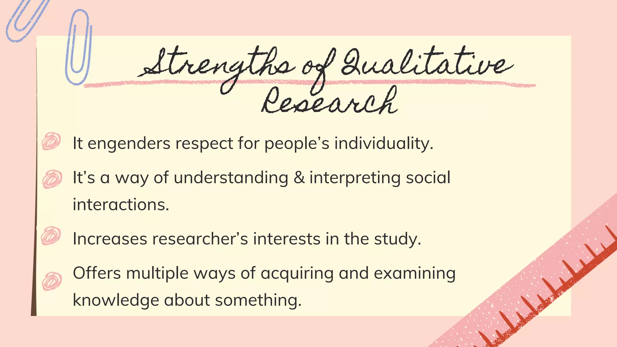 Strengths of Qualitative
Research
It engenders respect for people’s individuality.
It’s a way of understanding & interpreting social
interactions.
Increases researcher’s interests in the study.
Offers multiple ways of acquiring and examining
knowledge about something.
 