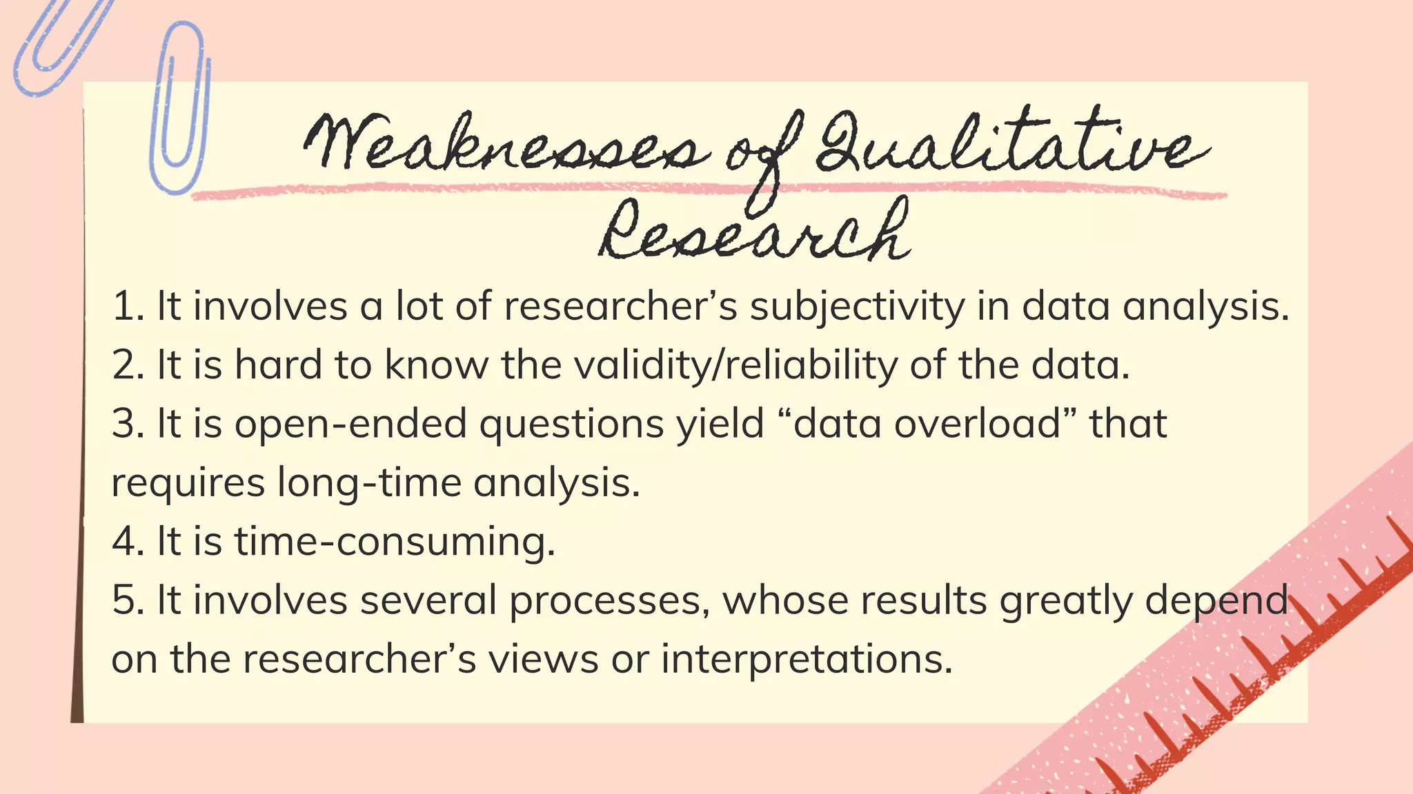 Weaknesses of Qualitative
Research
1. It involves a lot of researcher’s subjectivity in data analysis.
2. It is hard to know the validity/reliability of the data.
3. It is open-ended questions yield “data overload” that
requires long-time analysis.
4. It is time-consuming.
5. It involves several processes, whose results greatly depend
on the researcher’s views or interpretations.
 