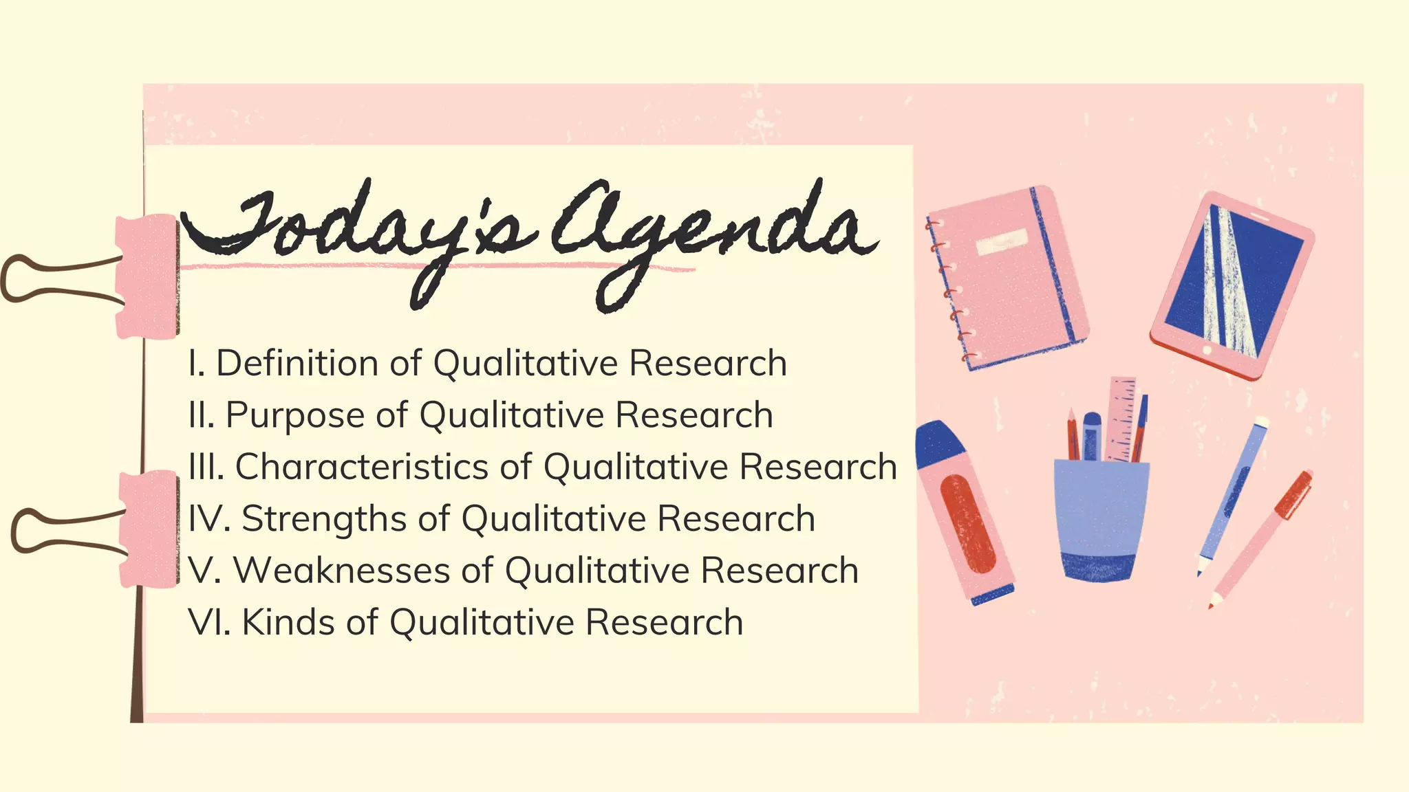 I. Definition of Qualitative Research
II. Purpose of Qualitative Research
III. Characteristics of Qualitative Research
IV. Strengths of Qualitative Research
V. Weaknesses of Qualitative Research
VI. Kinds of Qualitative Research
Today's Agenda
 
