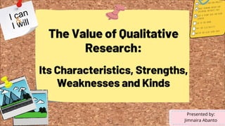 The Value of Qualitative
Research:
Its Characteristics, Strengths,
Weaknesses and Kinds
Presented by:
Jimnaira Abanto
 