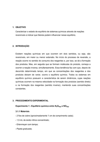1. OBJETIVO
Caracterizar o estado de equilíbrio de sistemas químicos através de reações
reversíveis e indicar que fatores podem influenciar nesse equilíbrio.
2. INTRODUÇÃO
Existem reações químicas em que ocorrem em dois sentidos, ou seja, são
reversíveis, em maior ou menor extensão. No início do processo de reversão, a
reação ocorre no sentido do consumo dos reagentes e, por isso, se dá a formação
dos produtos. Mas, em seguida que se formam moléculas do produto, começa a
ocorrer a reação inversa, simultaneamente. Essa tendência faz com que, depois de
decorrido determinado tempo, em que as concentrações dos reagentes e dos
produtos deixam de variar, ocorra o equilíbrio químico. Todos os sistemas em
equilíbrio químico possuem a característica de serem dinâmicos, cujas reações
químicas ocorrem na mesma velocidade na formação dos produtos (sentido direto)
e na formação dos reagentes (sentido inverso), mantendo suas concentrações
constantes.
3. PROCEDIMENTO EXPERIMENTAL
Experimento 1 - Equilíbrio químico entre N2O4(g) e NO2(g)
3.1.1 Materiais
- 2 fios de cobre (aproximadamente 1 cm de comprimento cada);
- 1,5 mL de ácido nítrico concentrado;
- Erlenmeyer com tampa;
- Pipeta graduada;
 