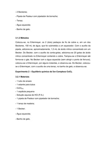 - 2 Beckeres;
- Pipeta de Pasteur com pipetador de borracha;
- Tenaz;
- Água aquecida;
- Banho de gelo.
3.1.2 Métodos
Colocou-se, no Erlenmeyer, os 2 (dois) pedaços de fio de cobre e, em um dos
Beckeres, 150 mL de água, que foi submetida a um aquecedor. Com o auxílio da
pipeta, adicione-se, aproximadamente, 1,5 mL de ácido nítrico concentrado em um
Becker. Do Becker, com o auxílio do conta-gotas, adicionou-se 20 gotas de ácido
nítrico concentrado no Erlenmeyer contendo o cobre. Tampou-se o Erlenmeyer até
forma-se o gás. No Becker com a água aquecida (sem atingir o ponto de fervura),
colocou-se o Erlenmeyer, por alguns instantes, e observou-se. Do Becker, colocou-
se o Erlenmeyer, com o auxílio de uma tenaz, no banho de gelo, e observou-se.
Experimento 2 – Equilíbrio químico do Íon Complexo CoCl2
3.2.1 Materiais
- 1 tubo de ensaio
- 1 estante para tubos
- CoCl2(s)
- 1 espátula pequena
- Solução aquosa de HCl (P.A.)
- 1 pipeta de Pasteur com pipetador de borracha;
- 1 tenaz de madeira;
- 1 Becker;
- Água aquecida;
- Banho de gelo.
 
