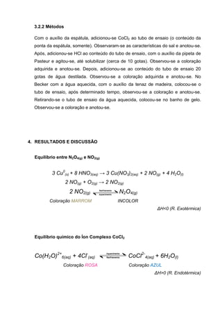 3.2.2 Métodos
Com o auxílio da espátula, adicionou-se CoCl2 ao tubo de ensaio (o conteúdo da
ponta da espátula, somente). Observaram-se as características do sal e anotou-se.
Após, adicionou-se HCl ao conteúdo do tubo de ensaio, com o auxílio da pipeta de
Pasteur e agitou-se, até solubilizar (cerca de 10 gotas). Observou-se a coloração
adquirida e anotou-se. Depois, adicionou-se ao conteúdo do tubo de ensaio 20
gotas de água destilada. Observou-se a coloração adquirida e anotou-se. No
Becker com a água aquecida, com o auxílio da tenaz de madeira, colocou-se o
tubo de ensaio, após determinado tempo, observou-se a coloração e anotou-se.
Retirando-se o tubo de ensaio da água aquecida, colocou-se no banho de gelo.
Observou-se a coloração e anotou-se.
4. RESULTADOS E DISCUSSÃO
Equilíbrio entre N2O4(g) e NO2(g)
3 Cu0
(s) + 8 HNO3(aq) → 3 Cu(NO3)2(aq) + 2 NO(g) + 4 H2O(l)
2 NO(g) + O2(g) → 2 NO2(g)
2 NO2(g) N2O4(g)
Coloração MARROM INCOLOR
ΔΗ<0 (R. Exotérmica)
Equilíbrio químico do Íon Complexo CoCl2
Co(H2O)2+
6(aq) + 4Cl-
(aq) CoCl2-
4(aq) + 6H2O(l)
Coloração ROSA Coloração AZUL
ΔΗ>0 (R. Endotérmica)
 