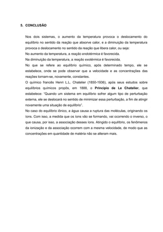 5. CONCLUSÃO
Nos dois sistemas, o aumento da temperatura provoca o deslocamento do
equilíbrio no sentido da reação que absorve calor, e a diminuição da temperatura
provoca o deslocamento no sentido da reação que libera calor, ou seja:
No aumento da temperatura, a reação endotérmica é favorecida.
Na diminuição da temperatura, a reação exotérmica é favorecida.
No que se refere ao equilíbrio químico, após determinado tempo, ele se
estabelece, onde se pode observar que a velocidade e as concentrações das
reações tornam-se, novamente, constantes.
O químico francês Henri L.L. Chatelier (1850-1936), após seus estudos sobre
equilíbrios químicos propôs, em 1888, o Princípio de Le Chatelier, que
estabelece: “Quando um sistema em equilíbrio sofrer algum tipo de perturbação
externa, ele se deslocará no sentido de minimizar essa perturbação, a fim de atingir
novamente uma situação de equilíbrio”.
No caso do equilíbrio iônico, a água causa a ruptura das moléculas, originando os
íons. Com isso, a medida que os íons vão se formando, vai ocorrendo o inverso, o
que causa, por isso, a associação desses íons. Atingido o equilíbrio, os fenômenos
da ionização e da associação ocorrem com a mesma velocidade, de modo que as
concentrações em quantidade de matéria não se alteram mais.
 