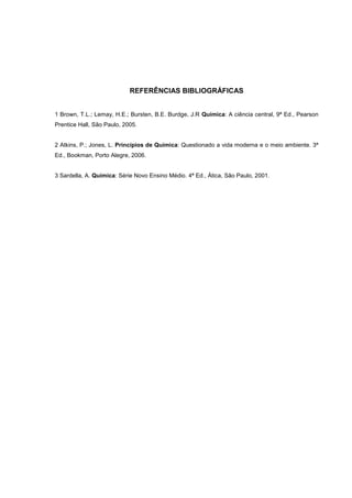 REFERÊNCIAS BIBLIOGRÁFICAS
1 Brown, T.L.; Lemay, H.E.; Bursten, B.E. Burdge, J.R Química: A ciência central, 9ª Ed., Pearson
Prentice Hall, São Paulo, 2005.
2 Atkins, P.; Jones, L. Princípios de Química: Questionado a vida moderna e o meio ambiente. 3ª
Ed., Bookman, Porto Alegre, 2006.
3 Sardella, A. Química: Série Novo Ensino Médio. 4ª Ed., Ática, São Paulo, 2001.
 