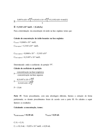 x̅ =
5.8974 x10−4
mol
L
+4,9145 x 10−4
mol
L
+5,1192 x10−4 mol/L
3
𝐱̅ = 5,3103 x10-4 mol/L = [C8H5O4]
Para a determinação da concentração do ácido na fase orgânica temos que:
Calculo da concentração do ácido benzoico na fase orgânica
Cinicial = 8,8460 x 10-3 mol/L
Cfase aquosa = 5,3103 x10-4 mol/L
Cfase orgânica = 8,8460 x 10-3 – 5,3103 x10-4
Cfase orgânica = 8,31497 x 10-3 mol/L
Determinando então o coeficiente de partição “P”.
Cálculo do coeficiente de partição
P =
concentração na fase orgânica
concentração na fase aquosa
P =
8,31497 x 10−3
mol
L
5,3103 x10−4
mol
L
P = 15,66
Parte IV. Neste procedimento, com uma abordagem diferente, fizemos a extração de forma
particionada; os demais procedimentos foram de acordo com a parte III. Os cálculos a seguir
ilustram os resultados:
Calculando a concentração, temos:
Vácido benzoico = 10, 00 mL VNaOH = 0,20 mL
C1V1 = C2V2
C1 x 10, 0 mL = 9,829 x 10-3 mol/L x 0,20 mL
 