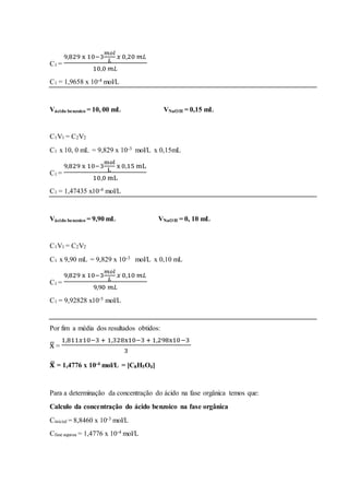 C1 =
9,829 x 10−3
𝑚𝑜𝑙
𝐿
𝑥 0,20 𝑚𝐿
10,0 𝑚𝐿
C1 = 1,9658 x 10-4 mol/L
Vácido benzoico = 10, 00 mL VNaOH = 0,15 mL
C1V1 = C2V2
C1 x 10, 0 mL = 9,829 x 10-3 mol/L x 0,15mL
C1 =
9,829 x 10−3
mol
L
x 0,15 mL
10,0 mL
C1 = 1,47435 x10-4 mol/L
Vácido benzoico = 9,90 mL VNaOH = 0, 10 mL
C1V1 = C2V2
C1 x 9,90 mL = 9,829 x 10-3 mol/L x 0,10 mL
C1 =
9,829 x 10−3
𝑚𝑜𝑙
𝐿
𝑥 0,10 𝑚𝐿
9,90 𝑚𝐿
C1 = 9,92828 x10-5 mol/L
Por fim a média dos resultados obtidos:
x̅ =
1,811𝑥10−3 + 1,328x10−3 + 1,298x10−3
3
𝐱̅ = 1,4776 x 10-4 mol/L = [C8H5O4]
Para a determinação da concentração do ácido na fase orgânica temos que:
Calculo da concentração do ácido benzoico na fase orgânica
Cinicial = 8,8460 x 10-3 mol/L
Cfase aquosa = 1,4776 x 10-4 mol/L
 