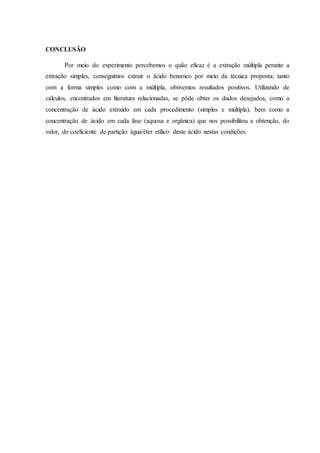 CONCLUSÃO
Por meio do experimento percebemos o quão eficaz é a extração múltipla perante a
extração simples, conseguimos extrair o ácido benzoico por meio da técnica proposta; tanto
com a forma simples como com a múltipla, obtivemos resultados positivos. Utilizando de
cálculos, encontrados em literatura relacionadas, se pôde obter os dados desejados, como a
concentração de ácido extraído em cada procedimento (simples e múltipla), bem como a
concentração de ácido em cada fase (aquosa e orgânica) que nos possibilitou a obtenção, do
valor, do coeficiente de partição água/éter etílico deste ácido nestas condições.
 