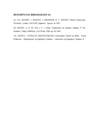 REFERÊNCIAS BIBLIOGRAFICAS
[1]. G.H. JEFFERY, J. BASSETT, J. MENDHAM, R. C. DENNEY; Thames Polytecchnic,
Woolwich, Londres, SE18 6PF, Inglaterra; Agostos de 1998.
[2]. SKOOG, A, D. M. West e F. J. Holer, Fundamentos de Química Analítica, 8º Ed.,
Saunders College Publishing, Fort Worth, 2006, pp. 867-868.
[3]. PRÁTICA : EXTRAÇÃO LÍQUIDO-LÍQUIDO; Universidade Federal da Bahia - Escola
Politécnica - Departamento de Engenharia Química - Laboratório de Engenharia Química II.
 
