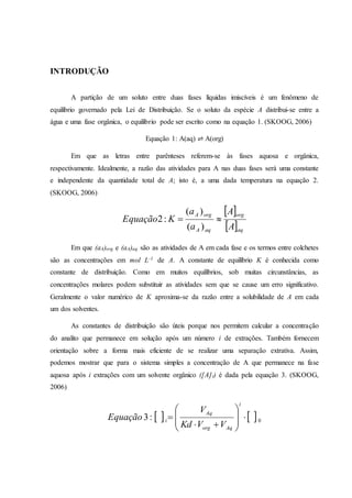 INTRODUÇÃO
A partição de um soluto entre duas fases líquidas imiscíveis é um fenômeno de
equilíbrio governado pela Lei de Distribuição. Se o soluto da espécie A distribui-se entre a
água e uma fase orgânica, o equilíbrio pode ser escrito como na equação 1. (SKOOG, 2006)
Equação 1: A(aq) ⇌ A(org)
Em que as letras entre parênteses referem-se às fases aquosa e orgânica,
respectivamente. Idealmente, a razão das atividades para A nas duas fases será uma constante
e independente da quantidade total de A; isto é, a uma dada temperatura na equação 2.
(SKOOG, 2006)
 
 aq
org
aqA
orgA
A
A
a
a
KEquação 
)(
)(
:2
Em que (aA)org e (aA)aq são as atividades de A em cada fase e os termos entre colchetes
são as concentrações em mol L-1 de A. A constante de equilíbrio K é conhecida como
constante de distribuição. Como em muitos equilíbrios, sob muitas circunstâncias, as
concentrações molares podem substituir as atividades sem que se cause um erro significativo.
Geralmente o valor numérico de K aproxima-se da razão entre a solubilidade de A em cada
um dos solventes.
As constantes de distribuição são úteis porque nos permitem calcular a concentração
do analito que permanece em solução após um número i de extrações. Também fornecem
orientação sobre a forma mais eficiente de se realizar uma separação extrativa. Assim,
podemos mostrar que para o sistema simples a concentração de A que permanece na fase
aquosa após i extrações com um solvente orgânico ([A]i) é dada pela equação 3. (SKOOG,
2006)
   0:3 










i
Aqorg
Aq
i
VVKd
V
Equação
 