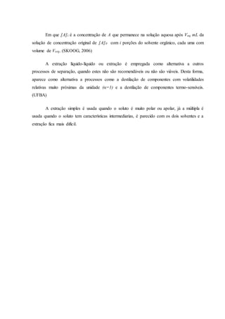 Em que [A]i é a concentração de A que permanece na solução aquosa após Vaq mL da
solução de concentração original de [A]0 com i porções do solvente orgânico, cada uma com
volume de Vorg. (SKOOG, 2006)
A extração líquido-líquido ou extração é empregada como alternativa a outros
processos de separação, quando estes não são recomendáveis ou não são viáveis. Desta forma,
aparece como alternativa a processos como a destilação de componentes com volatilidades
relativas muito próximas da unidade (α=1) e a destilação de componentes termo-sensíveis.
(UFBA)
A extração simples é usada quando o soluto é muito polar ou apolar, já a múltipla é
usada quando o soluto tem características intermediarias, é parecido com os dois solventes e a
extração fica mais difícil.
 