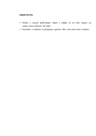 OBJETIVOS
 Realizar a extração líquido-líquido, simples e múltipla, de um ácido orgânico em
solução aquosa utilizando éter etílico;
 Determinar o coeficiente de participação água/éter etílico deste ácido nestas condições.
 