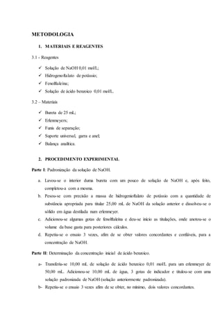 METODOLOGIA
1. MATERIAIS E REAGENTES
3.1 - Reagentes
 Solução de NaOH 0,01 mol/L;
 Hidrogenoftalato de potássio;
 Fenolftaleína;
 Solução de ácido benzoico 0,01 mol/L.
3.2 – Materiais
 Bureta de 25 mL;
 Erlenmeyers;
 Funis de separação;
 Suporte universal, garra e anel;
 Balança analítica.
2. PROCEDIMENTO EXPERIMENTAL
Parte I: Padronização da solução de NaOH.
a. Lavou-se o interior duma bureta com um pouco de solução de NaOH e, após feito,
completou-a com a mesma.
b. Pesou-se com precisão a massa de hidrogenioftalato de potássio com a quantidade de
substância apropriada para titular 25,00 mL de NaOH da solução anterior e dissolveu-se o
sólido em água destilada num erlenmeyer.
c. Adicionou-se algumas gotas de fenolftaleína e deu-se início as titulações, onde anotou-se o
volume da base gasta para posteriores cálculos.
d. Repetiu-se o ensaio 3 vezes, afim de se obter valores concordantes e confiáveis, para a
concentração de NaOH.
Parte II: Determinação da concentração inicial de ácido benzoico.
a- Transferiu-se 10,00 mL de solução de ácido benzoico 0,01 mol/L para um erlenmeyer de
50,00 mL. Adicionou-se 10,00 mL de água, 3 gotas de indicador e titulou-se com uma
solução padronizada de NaOH (solução anteriormente padronizada).
b- Repetiu-se o ensaio 3 vezes afim de se obter, no mínimo, dois valores concordantes.
 