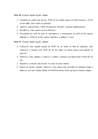 Parte III: Extração líquido-líquido simples.
a. Transferiu-se, usando uma proveta, 30,00 mL de solução aquosa do ácido benzoico e 30 mL
de éter etílico para o funil de separação.
b. Agitou-se vigorosamente o funil de separação, aliviando a pressão cuidadosamente.
c. Recolheu-se a fase aquosa em um erlenmeyer.
d. Procedendo por meio da parte II, determinou-se a concentração do ácido na fase aquosa,
titulando-se 10,00 mL da fase aquosa. Repetiu-se a titulação 3 vezes.
Parte IV: Extração líquido-líquido múltipla.
a. Colocou-se uma segunda porção de 30,00 mL de ácido, no funil de separação, onde
realizou-se a extração com 10,00 mL de éter etílico, da mesma forma como indicado na
parte III.
b. Retirou-se a fase orgânica e voltou-se a realizar a extração com igual porção (10,00 mL) de
éter.
c. Repetiu-se a extração uma terceira vez como no passo anterior.
d. Depois da terceira extração, retirou-se a fase aquosa para um balão de erlenmeyer limpo e
titulou-se com uma solução aferida de NaOH da mesma forma que para a extração simples.
 