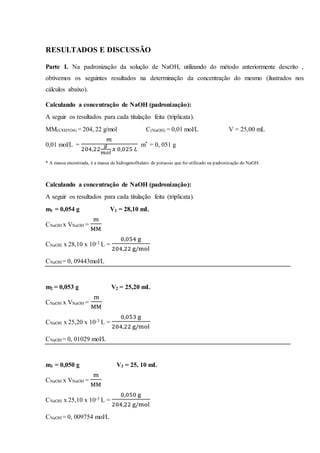 RESULTADOS E DISCUSSÃO
Parte I. Na padronização da solução de NaOH, utilizando do método anteriormente descrito ,
obtivemos os seguintes resultados na determinação da concentração do mesmo (ilustrados nos
cálculos abaixo).
Calculando a concentração de NaOH (padronização):
A seguir os resultados para cada titulação feita (triplicata).
MM(C8H5O4) = 204, 22 g/mol C(NaOH) = 0,01 mol/L V = 25,00 mL
0,01 mol/L =
𝑚
204,22
𝑔
𝑚𝑜𝑙
𝑥 0,025 𝐿
m* = 0, 051 g
* A massa encontrada, é a massa de hidrogenofitalato de potassio que foi utilizado na padronização do NaOH.
Calculando a concentração de NaOH (padronização):
A seguir os resultados para cada titulação feita (triplicata).
m1 = 0,054 g V1 = 28,10 mL
CNaOH x VNaOH =
m
MM
CNaOH x 28,10 x 10-3 L =
0,054 g
204,22 g/mol
CNaOH = 0, 09443mol/L
m2 = 0,053 g V2 = 25,20 mL
CNaOH x VNaOH =
m
MM
CNaOH x 25,20 x 10-3 L =
0,053 g
204,22 g/mol
CNaOH = 0, 01029 mol/L
m3 = 0,050 g V3 = 25, 10 mL
CNaOH x VNaOH =
m
MM
CNaOH x 25,10 x 10-3 L =
0,050 g
204,22 g/mol
CNaOH = 0, 009754 mol/L
 