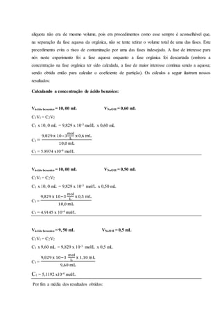 alíquota não era de mesmo volume, pois em procedimentos como esse sempre é aconselhável que,
na separação da fase aquosa da orgânica, não se tente retirar o volume total de uma das fases. Este
procedimento evita o risco de contaminação por uma das fases indesejada. A fase de interesse para
nós neste experimento foi a fase aquosa enquanto a fase orgânica foi descartada (embora a
concentração na fase orgânica ter sido calculada, a fase de maior interesse continua sendo a aquosa;
sendo obtida então para calcular o coeficiente de partição). Os cálculos a seguir ilustram nossos
resultados:
Calculando a concentração de ácido benzoico:
Vácido benzoico = 10, 00 mL VNaOH = 0,60 mL
C1V1 = C2V2
C1 x 10, 0 mL = 9,829 x 10-3 mol/L x 0,60 mL
C1 =
9,829 x 10−3
mol
L
x 0,6 mL
10,0 mL
C1 = 5.8974 x10-4 mol/L
Vácido benzoico = 10, 00 mL VNaOH = 0,50 mL
C1V1 = C2V2
C1 x 10, 0 mL = 9,829 x 10-3 mol/L x 0,50 mL
C1 =
9,829 x 10−3
mol
L
x 0,5 mL
10,0 mL
C1 = 4,9145 x 10-4 mol/L
Vácido benzoico = 9, 50 mL VNaOH = 0,5 mL
C1V1 = C2V2
C1 x 9,60 mL = 9,829 x 10-3 mol/L x 0,5 mL
C1 =
9,829 x 10−3
mol
L
x 1,10 mL
9,60 mL
C1 = 5,1192 x10-4 mol/L
Por fim a média dos resultados obtidos:
 