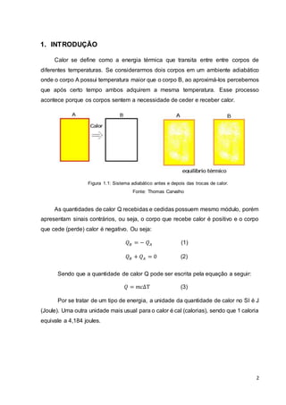 2
1. INTRODUÇÃO
Calor se define como a energia térmica que transita entre entre corpos de
diferentes temperaturas. Se considerarmos dois corpos em um ambiente adiabático
onde o corpo A possui temperatura maior que o corpo B, ao aproximá-los percebemos
que após certo tempo ambos adquirem a mesma temperatura. Esse processo
acontece porque os corpos sentem a necessidade de ceder e receber calor.
Figura 1.1: Sistema adiabático antes e depois das trocas de calor.
Fonte: Thomas Carvalho
As quantidades de calor Q recebidas e cedidas possuem mesmo módulo, porém
apresentam sinais contrários, ou seja, o corpo que recebe calor é positivo e o corpo
que cede (perde) calor é negativo. Ou seja:
𝑄 𝐵 = − 𝑄 𝐴 (1)
𝑄 𝐵 + 𝑄 𝐴 = 0 (2)
Sendo que a quantidade de calor Q pode ser escrita pela equação a seguir:
𝑄 = 𝑚𝑐ΔT (3)
Por se tratar de um tipo de energia, a unidade da quantidade de calor no SI é J
(Joule). Uma outra unidade mais usual para o calor é cal (calorias), sendo que 1 caloria
equivale a 4,184 joules.
 