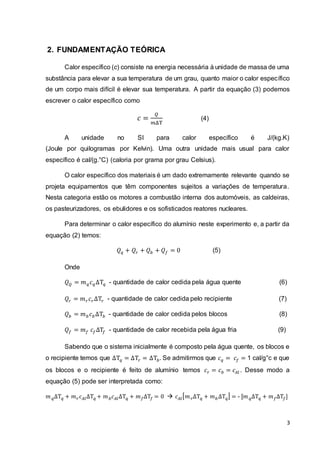 3
2. FUNDAMENTAÇÃO TEÓRICA
Calor específico (c) consiste na energia necessária à unidade de massa de uma
substância para elevar a sua temperatura de um grau, quanto maior o calor específico
de um corpo mais difícil é elevar sua temperatura. A partir da equação (3) podemos
escrever o calor específico como
𝑐 =
𝑄
𝑚ΔT
(4)
A unidade no SI para calor específico é J/(kg.K)
(Joule por quilogramas por Kelvin). Uma outra unidade mais usual para calor
específico é cal/(g.°C) (caloria por grama por grau Celsius).
O calor específico dos materiais é um dado extremamente relevante quando se
projeta equipamentos que têm componentes sujeitos a variações de temperatura.
Nesta categoria estão os motores a combustão interna dos automóveis, as caldeiras,
os pasteurizadores, os ebulidores e os sofisticados reatores nucleares.
Para determinar o calor específico do alumínio neste experimento e, a partir da
equação (2) temos:
𝑄 𝑞 + 𝑄𝑟 + 𝑄 𝑏 + 𝑄 𝑓 = 0 (5)
Onde
𝑄 𝑄 = 𝑚 𝑞 𝑐 𝑞ΔT𝑞 - quantidade de calor cedida pela água quente (6)
𝑄𝑟 = 𝑚 𝑟 𝑐 𝑟ΔT𝑟 - quantidade de calor cedida pelo recipiente (7)
𝑄 𝑏 = 𝑚 𝑏 𝑐 𝑏ΔT𝑏 - quantidade de calor cedida pelos blocos (8)
𝑄 𝑓 = 𝑚 𝑓 𝑐𝑓ΔT𝑓 - quantidade de calor recebida pela água fria (9)
Sabendo que o sistema inicialmente é composto pela água quente, os blocos e
o recipiente temos que ΔT𝑞 = ΔT𝑟 = ΔT𝑏. Se admitirmos que 𝑐 𝑞 = 𝑐𝑓 = 1 cal/g°c e que
os blocos e o recipiente é feito de alumínio temos 𝑐 𝑟 = 𝑐 𝑏 = 𝑐𝐴𝑙 . Desse modo a
equação (5) pode ser interpretada como:
𝑚 𝑞ΔT 𝑞 + 𝑚 𝑟 𝑐 𝐴𝑙ΔT 𝑞 + 𝑚 𝑏 𝑐 𝐴𝑙ΔT 𝑞 + 𝑚 𝑓ΔT𝑓 = 0  𝑐 𝐴𝑙[ 𝑚 𝑟ΔT 𝑞 + 𝑚 𝑏ΔT 𝑞] = - [𝑚 𝑞ΔT 𝑞 + 𝑚 𝑓ΔT𝑓]
 
