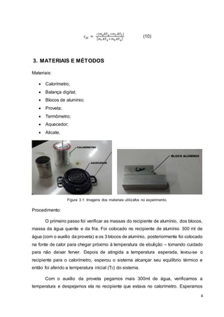 4
𝑐𝐴𝑙 =
−[𝑚 𝑞ΔT 𝑞 +𝑚 𝑓ΔT 𝑓]
[ 𝑚 𝑟ΔT 𝑞+𝑚 𝑏ΔT 𝑞]
(10)
3. MATERIAIS E MÉTODOS
Materiais:
 Calorímetro;
 Balança digital;
 Blocos de alumínio;
 Proveta;
 Termômetro;
 Aquecedor;
 Alicate.
Figura 3.1: Imagens dos materiais utilizafos no experimento.
Procedimento:
O primeiro passo foi verificar as massas do recipiente de alumínio, dos blocos,
massa da água quente e da fria. Foi colocado no recipiente de alumínio 300 ml de
água (com o auxílio da proveta) e os 3 blocos de alumínio, posteriormente foi colocado
na fonte de calor para chegar próximo à temperatura de ebulição – tomando cuidado
para não deixar ferver. Depois de atingida a temperatura esperada, levou-se o
recipiente para o calorímetro, esperou o sistema alcançar seu equilíbrio térmico e
então foi aferido a temperatura inicial (T0) do sistema.
Com o auxílio da proveta pegamos mais 300ml de água, verificamos a
temperatura e despejamos ela no recipiente que estava no calorímetro. Esperamos
 