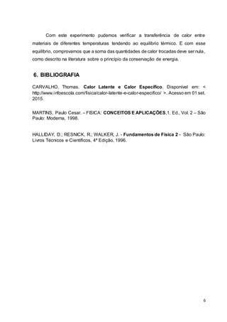 6
Com este experimento pudemos verificar a transferência de calor entre
materiais de diferentes temperaturas tendendo ao equilíbrio térmico. E com esse
equilíbrio, comprovamos que a soma das quantidades de calor trocadas deve ser nula,
como descrito na literatura sobre o princípio da conservação de energia.
6. BIBLIOGRAFIA
CARVALHO, Thomas. Calor Latente e Calor Específico. Disponível em: <
http://www.infoescola.com/fisica/calor-latente-e-calor-especifico/ >. Acesso em 01 set.
2015.
MARTINS, Paulo Cesar. – FISICA: CONCEITOS E APLICAÇÕES,1. Ed., Vol. 2 – São
Paulo: Moderna, 1998.
HALLIDAY, D.; RESNICK, R.; WALKER, J. - Fundamentos de Física 2 - São Paulo:
Livros Técnicos e Científicos, 4ª Edição, 1996.
 
