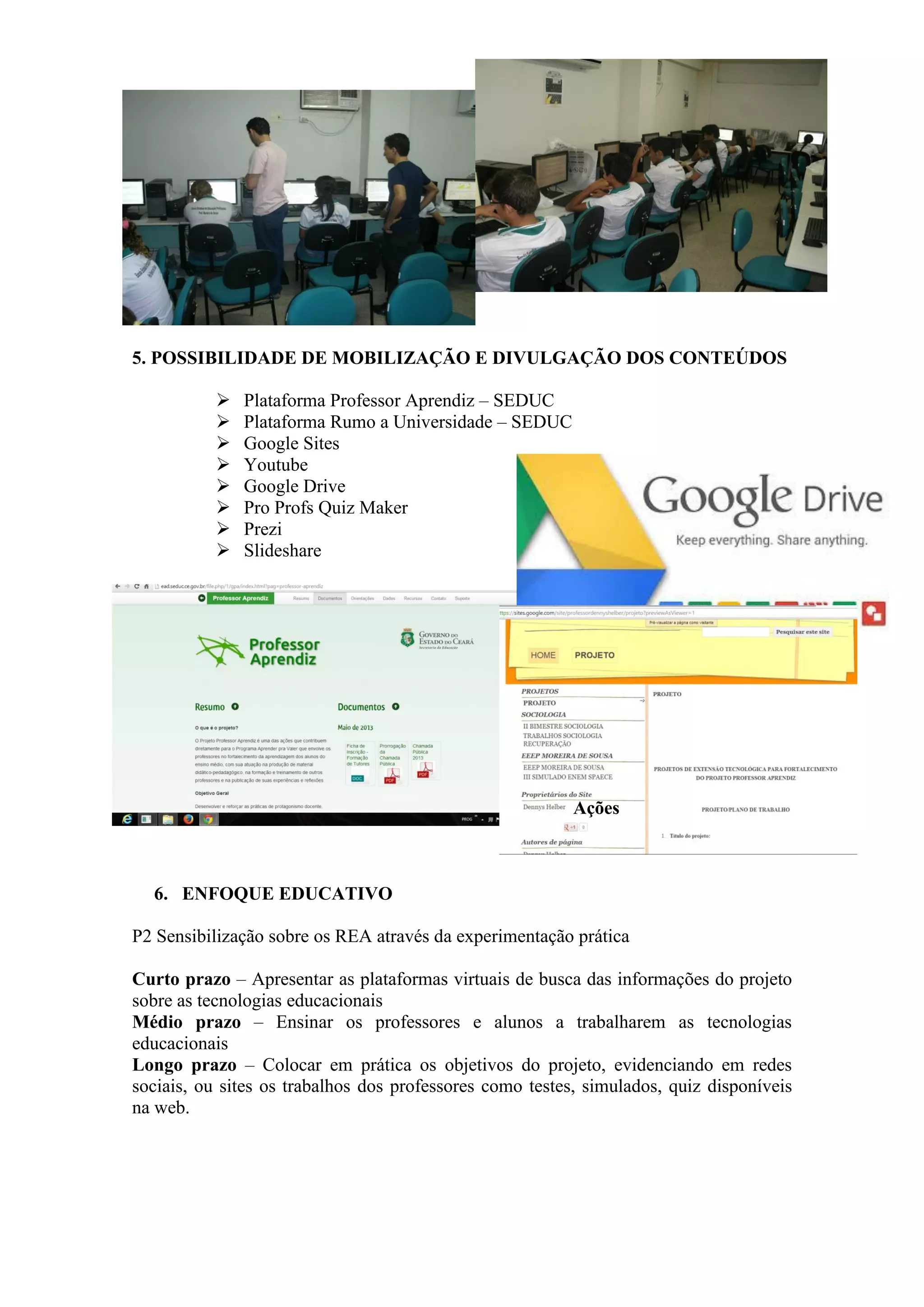 5. POSSIBILIDADE DE MOBILIZAÇÃO E DIVULGAÇÃO DOS CONTEÚDOS
 Plataforma Professor Aprendiz – SEDUC
 Plataforma Rumo a Universidade – SEDUC
 Google Sites
 Youtube
 Google Drive
 Pro Profs Quiz Maker
 Prezi
 Slideshare
Ações
6. ENFOQUE EDUCATIVO
P2 Sensibilização sobre os REA através da experimentação prática
Curto prazo – Apresentar as plataformas virtuais de busca das informações do projeto
sobre as tecnologias educacionais
Médio prazo – Ensinar os professores e alunos a trabalharem as tecnologias
educacionais
Longo prazo – Colocar em prática os objetivos do projeto, evidenciando em redes
sociais, ou sites os trabalhos dos professores como testes, simulados, quiz disponíveis
na web.
 