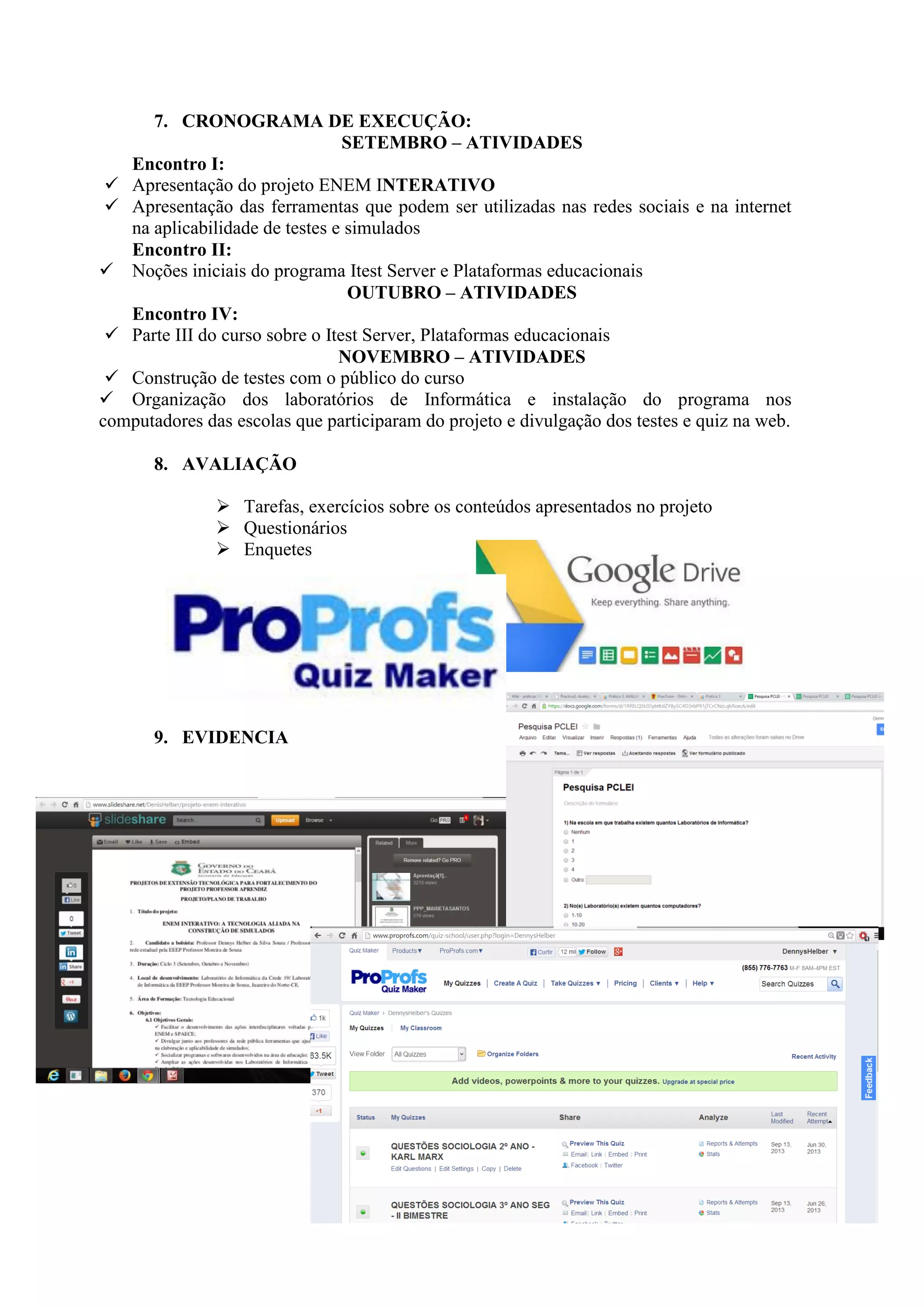 7. CRONOGRAMA DE EXECUÇÃO:
SETEMBRO – ATIVIDADES
Encontro I:
 Apresentação do projeto ENEM INTERATIVO
 Apresentação das ferramentas que podem ser utilizadas nas redes sociais e na internet
na aplicabilidade de testes e simulados
Encontro II:
 Noções iniciais do programa Itest Server e Plataformas educacionais
OUTUBRO – ATIVIDADES
Encontro IV:
 Parte III do curso sobre o Itest Server, Plataformas educacionais
NOVEMBRO – ATIVIDADES
 Construção de testes com o público do curso
 Organização dos laboratórios de Informática e instalação do programa nos
computadores das escolas que participaram do projeto e divulgação dos testes e quiz na web.
8. AVALIAÇÃO
 Tarefas, exercícios sobre os conteúdos apresentados no projeto
 Questionários
 Enquetes
9. EVIDENCIA
 