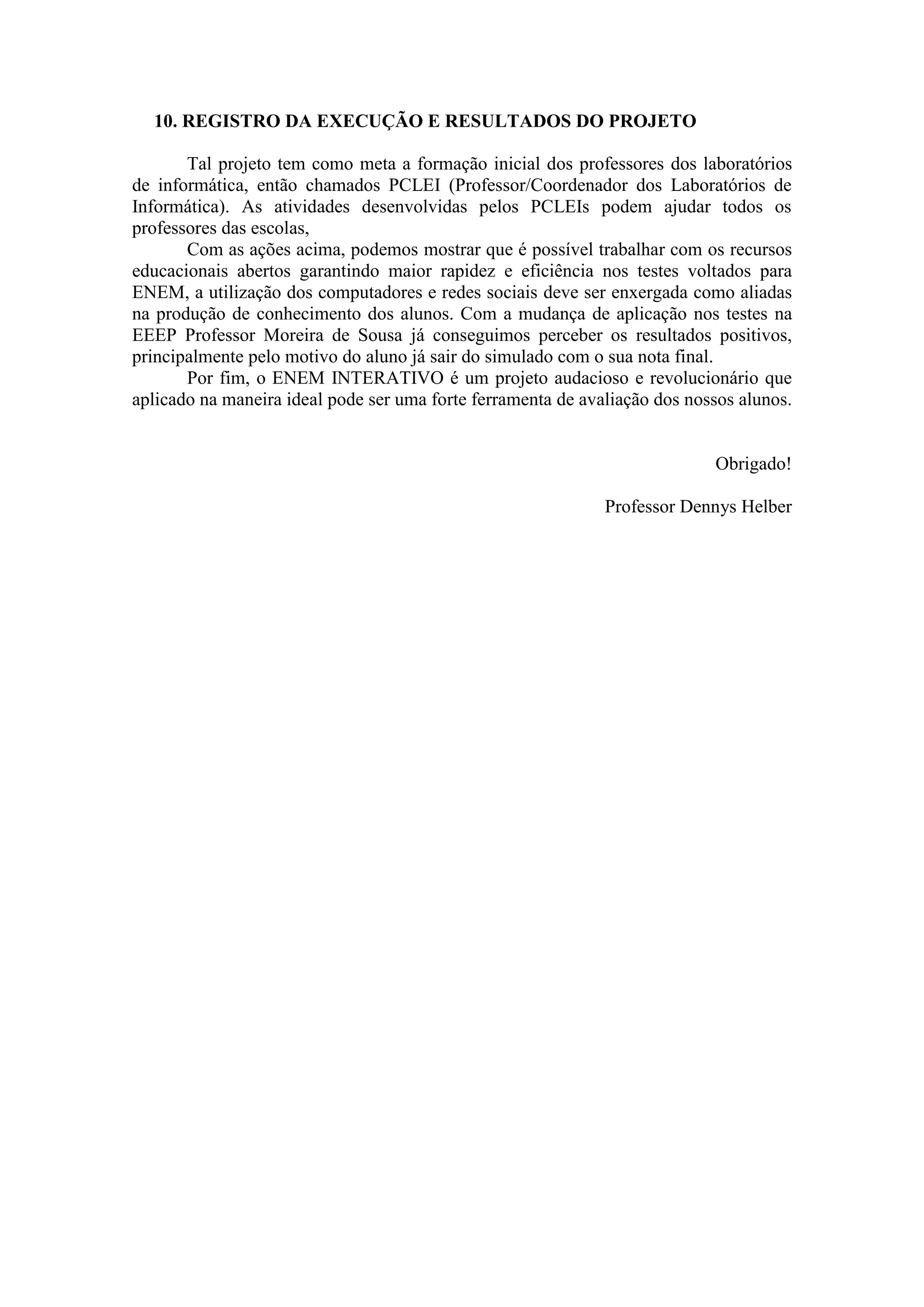 10. REGISTRO DA EXECUÇÃO E RESULTADOS DO PROJETO
Tal projeto tem como meta a formação inicial dos professores dos laboratórios
de informática, então chamados PCLEI (Professor/Coordenador dos Laboratórios de
Informática). As atividades desenvolvidas pelos PCLEIs podem ajudar todos os
professores das escolas,
Com as ações acima, podemos mostrar que é possível trabalhar com os recursos
educacionais abertos garantindo maior rapidez e eficiência nos testes voltados para
ENEM, a utilização dos computadores e redes sociais deve ser enxergada como aliadas
na produção de conhecimento dos alunos. Com a mudança de aplicação nos testes na
EEEP Professor Moreira de Sousa já conseguimos perceber os resultados positivos,
principalmente pelo motivo do aluno já sair do simulado com o sua nota final.
Por fim, o ENEM INTERATIVO é um projeto audacioso e revolucionário que
aplicado na maneira ideal pode ser uma forte ferramenta de avaliação dos nossos alunos.
Obrigado!
Professor Dennys Helber
 