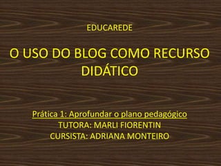 EDUCAREDEO USO DO BLOG COMO RECURSO DIDÁTICO Prática 1: Aprofundar o plano pedagógicoTUTORA: MARLI FIORENTINCURSISTA: ADRIANA MONTEIRO 