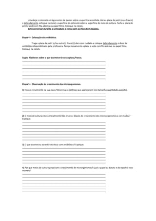 Umedeça o cotonete em água antes de passar sobre a superfície escolhida. Abra a placa de petri (ou o frasco)
e delicadamente esfregue (semeie) a superfície do cotonete sobre a superfície do meio de cultura. Feche a placa de
petri e vede com fita adesiva ou papel filme. Coloque na estufa.
      Evite conversar durante a semeadura e esteja com as mãos bem lavadas.


Etapa 4 – Colocação do antibiótico.

          Traga a placa de petri (e/ou outro(s) fraco(s)) abra com cuidado e coloque delicadamente o disco de
antibiótico disponibilizado pela professora. Tampe novamente a placa e vede com fita adesiva ou papel filme.
Coloque na estufa.


Sugira hipóteses sobre o que acontecerá na sua placa/frasco.
_______________________________________________________________________
_______________________________________________________________________
_______________________________________________________________________
_______________________________________________________________________
_______________________________________________________________________
_______________________________________________________________________

Etapa 5 – Observação do crescimento dos microorganismos.

1) Houve crescimento na sua placa? Descreva as colônias que apareceram (cor,tamanho,quantidade,aspecto).
_______________________________________________________________________
_______________________________________________________________________
_______________________________________________________________________
_______________________________________________________________________
_______________________________________________________________________
_______________________________________________________________________
_______________________________________________________________________

2) O meio de cultura estava inicialmente lilás e turvo. Depois do crescimento dos microorganismos a cor mudou?
Explique.
_______________________________________________________________________
_______________________________________________________________________
_______________________________________________________________________
_______________________________________________________________________
_______________________________________________________________________
_______________________________________________________________________
_______________________________________________________________________

3) O que aconteceu ao redor do disco com antibiótico? Explique.
_______________________________________________________________________
_______________________________________________________________________
_______________________________________________________________________
_______________________________________________________________________
_______________________________________________________________________
_______________________________________________________________________

4) Por que meios de cultura propiciam o crescimento de microrganismos? Qual o papel da batata e do repolho roxo
no meio?
_______________________________________________________________________
_______________________________________________________________________
_______________________________________________________________________
_______________________________________________________________________
_______________________________________________________________________
_______________________________________________________________________
_______________________________________________________________________
 