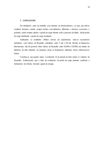 14
7. CONCLUSÃO
Em tubulações onde ser trabalha com sistemas de abastecimentos, ou seja, que utiliza
condutos forçados, existirá sempre trechos com diâmetros diferentes e diversos acessórios, e
portanto, estará sempre sujeitos a perda de carga durante todo o percurso do fluido, desde perda
de carga distribuída e perda de carga localizada
Analisando os resultados obtidos através do experimento, nota-se escoamento
turbulento, com valores de Reynolds calculados entre 2 mil e 40 mil. Devido às limitações
laboratoriais, não foi possível obter valores de Reynolds entre 20.000 e 120.000, em virtude do
diâmetro do tubo utilizado ser pequeno, assim as frequências utilizadas foram relativamente
baixas.
Concluiu-se que quanto maior o coeficiente K da parede do tubo menor é o número de
Reynolds. Evidenciando que o valor do coeficiente de perda de carga aumenta conforme o
fechamento da válvula, havendo queda de energia.
.
 