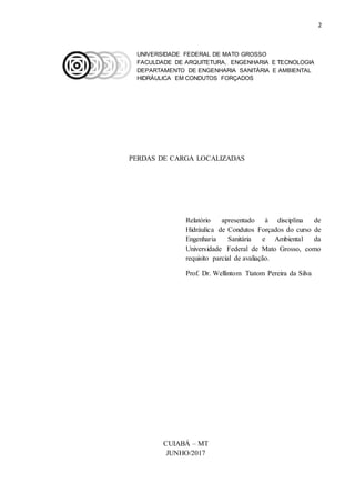 2
UNIVERSIDADE FEDERAL DE MATO GROSSO
FACULDADE DE ARQUITETURA, ENGENHARIA E TECNOLOGIA
DEPARTAMENTO DE ENGENHARIA SANITÁRIA E AMBIENTAL
HIDRÁULICA EM CONDUTOS FORÇADOS
PERDAS DE CARGA LOCALIZADAS
Relatório apresentado à disciplina de
Hidráulica de Condutos Forçados do curso de
Engenharia Sanitária e Ambiental da
Universidade Federal de Mato Grosso, como
requisito parcial de avaliação.
Prof. Dr. Wellintom Ttatom Pereira da Silva
CUIABÁ – MT
JUNHO/2017
 