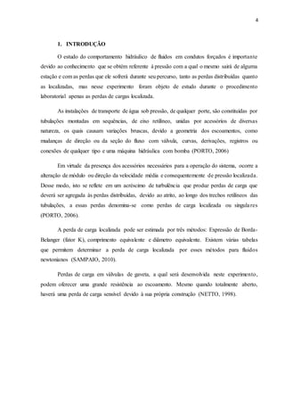 4
1. INTRODUÇÃO
O estudo do comportamento hidráulico de fluidos em condutos forçados é importante
devido ao conhecimento que se obtém referente à pressão com a qual o mesmo sairá de alguma
estação e com as perdas que ele sofrerá durante seu percurso, tanto as perdas distribuídas quanto
as localizadas, mas nesse experimento foram objeto de estudo durante o procedimento
laboratorial apenas as perdas de cargas localizada.
As instalações de transporte de água sob pressão, de qualquer porte, são constituídas por
tubulações montadas em sequências, de eixo retilíneo, unidas por acessórios de diversas
natureza, os quais causam variações bruscas, devido a geometria dos escoamentos, como
mudanças de direção ou da seção do fluxo com válvula, curvas, derivações, registros ou
conexões de qualquer tipo e uma máquina hidráulica com bomba (PORTO, 2006)
Em virtude da presença dos acessórios necessários para a operação do sistema, ocorre a
alteração de módulo ou direção da velocidade média e consequentemente de pressão localizada.
Desse modo, isto se reflete em um acréscimo de turbulência que produz perdas de carga que
deverá ser agregada às perdas distribuídas, devido ao atrito, ao longo dos trechos retilíneos das
tubulações, a essas perdas denomina-se como perdas de carga localizada ou singulares
(PORTO, 2006).
A perda de carga localizada pode ser estimada por três métodos: Expressão de Borda-
Belanger (fator K), comprimento equivalente e diâmetro equivalente. Existem várias tabelas
que permitem determinar a perda de carga localizada por esses métodos para fluidos
newtonianos (SAMPAIO, 2010).
Perdas de carga em válvulas de gaveta, a qual será desenvolvida neste experimento,
podem oferecer uma grande resistência ao escoamento. Mesmo quando totalmente aberto,
haverá uma perda de carga sensível devido à sua própria construção (NETTO, 1998).
 
