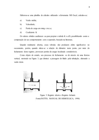 8
Elaborou-se uma planilha de cálculos utilizando a ferramenta MS Excel, calculou-se:
a) Vazão média;
b) Velocidade;
c) Perda de carga em mmg e m.c.a;
d) Coeficiente K
Os valores obtidos auxiliaram ao para projetar a tabela K x a/D, possibilitando assim a
comparação de seu comportamento com o esperado, baseado na literatura.
Quando totalmente abertas, essas válvulas não produzem efeito significativo no
escoamento, porém, quando altera-se a relação de diâmetro neste ponto, por meio do
fechamento deste registro, provocam perdas de cargas localizada consideráveis.
Como objeto de estudo, seu processo de fechamento se dá através de uma lâmina
vertical, mostrado na Figura 3, que diminui a passagem do fluido pela tubulação, alterando a
vazão deste.
Figura 3: Registro aberto e Registro fechado
Fonte:(NETTO, MANUAL DE HIDRÁULICA, 1998)
 