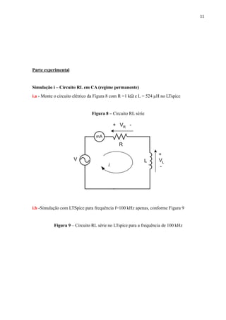 11
Parte experimental
Simulação i – Circuito RL em CA (regime permanente)
i.a - Monte o circuito elétrico da Figura 8 com R =1 kΩ e L = 524 µH no LTspice
Figura 8 – Circuito RL série
i.b -Simulação com LTSpice para frequência f=100 kHz apenas, conforme Figura 9
Figura 9 – Circuito RL série no LTspice para a frequência de 100 kHz
 