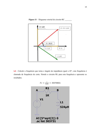 13
Figura 11 – Diagrama vetorial do circuito RC _______
i.d - Calcule a frequência que torna o ângulo da impedância igual a 45°, esta frequência é
chamada de frequência de corte. Simule o circuito RL para esta frequência e apresente os
resultados.
𝐹𝑐 =
1
2π𝑅𝐿
= 303708𝐻𝑧
 