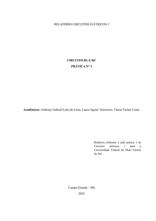 RELATÓRIO CIRCUITOS ELÉTRICOS 1
CIRCUITO RL E RC
PRÁTICA N° 3
Acadêmicos: Anthony Gabriel Leite de Lima, Laura Aguiar Vermieiro, Tássia Freitas Costa.
Campo Grande – MS
2022
 