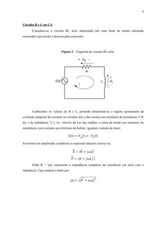 6
Circuito R e L em CA
Considere-se o circuito RL série alimentado por uma fonte de tensão alternada
sinusoidal cuja tensão é descrita pela expressão.
Figura 2 – Esquema do circuito RL série
Conhecidos os valores de R e L, pretende determinar-se o regime permanente da
evolução temporal da corrente no circuito, i(t), e das tensões aos terminais da resistência, U R
(t), e da indutância, U L (t). Através da Lei das malhas, a soma da tensão aos terminais da
resistência, com a tensão aos terminais da bobine, igualará a tensão da fonte:
𝐸 𝑡
( ) = 𝑈𝑅
𝑡
( ) + 𝑈𝐿
(𝑡)
Em termos de amplitudes complexas a expressão anterior escreve-se:
𝐸 = 𝑅𝐼 + 𝐽ω𝐿𝐼
𝐸 = (𝑅 + 𝐽ω𝐿) 𝐼
Onde R + jωL representa a impedância complexa da resistência em série com a
indutância. Cujo módulo é dado por:
𝑧
| | = 𝑅
2
+ ω𝐿
( )
2
 