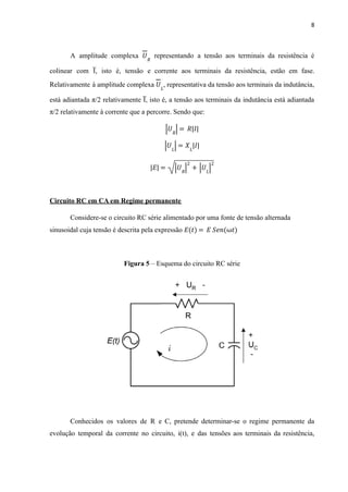8
A amplitude complexa representando a tensão aos terminais da resistência é
𝑈𝑅
colinear com I̅ , isto é, tensão e corrente aos terminais da resistência, estão em fase.
Relativamente à amplitude complexa , representativa da tensão aos terminais da indutância,
𝑈𝐿
está adiantada π/2 relativamente I̅ , isto é, a tensão aos terminais da indutância está adiantada
π/2 relativamente à corrente que a percorre. Sendo que:
𝑈𝑅
| |= 𝑅 𝐼
| |
𝑈𝐿
| |= 𝑋𝐿
𝐼
| |
𝐸
| | = 𝑈𝑅
| |2
+ 𝑈𝐿
| |2
Circuito RC em CA em Regime permanente
Considere-se o circuito RC série alimentado por uma fonte de tensão alternada
sinusoidal cuja tensão é descrita pela expressão 𝐸 𝑡
( ) = 𝐸 𝑆𝑒𝑛(ω𝑡)
Figura 5 – Esquema do circuito RC série
Conhecidos os valores de R e C, pretende determinar-se o regime permanente da
evolução temporal da corrente no circuito, i(t), e das tensões aos terminais da resistência,
 