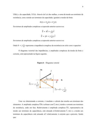 9
UR(t), e da capacidade, UC(t). Através da Lei das malhas, a soma da tensão aos terminais da
resistência, com a tensão aos terminais da capacidade, igualará a tensão da fonte:
𝐸 𝑡
( ) = 𝑈𝑅
𝑡
( ) + 𝑈𝑐
(𝑡)
Em termos de amplitudes complexas a expressão anterior escreve-se:
𝐸 = 𝑅𝐼 +
1
𝐽ω𝐶
𝐼
𝐸 = (𝑅 + 𝐽
1
ω𝐶
) 𝐼
Em termos de amplitudes complexas a expressão anterior escreve-se:
Onde representa a impedância complexa da resistência em série com o capacitor.
𝑅 + 𝐽
1
ω𝐶
O diagrama vectorial das impedâncias, e amplitudes complexas da tensão da fonte e
corrente, está representado na figura seguinte.
Figura 6 – Diagrama vetorial
Uma vez determinada a corrente, é imediato o cálculo das tensões aos terminais dos
elementos: A amplitude complexa U
̅ R é colinear com I̅ , isto é, tensão e corrente aos terminais
da resistência, estão em fase. Relativamente à amplitude complexa U
̅ C, representativa da
tensão aos terminais da capacitância, está atrasada π/2relativamente I̅ , isto é, a tensão aos
terminais da capacitância está atrasada π/2 relativamente à corrente que a percorre. Sendo
que:
 