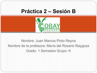 Práctica 2 – Sesión B 
Nombre: Juan Marcos Pinto Reyna 
Nombre de la profesora: María del Rosario Raygoza 
Grado: 1 Semestre Grupo: K 
 