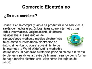 Comercio Electrónico
 ¿En que consiste?

Consiste en la compra y venta de productos o de servicios a
través de medios electrónicos, tales como Internet y otras
redes informáticas. Originalmente el término
 se aplicaba a la realización de
transacciones mediante medios electrónicos
 tales como el Intercambio electrónico de
datos, sin embargo con el advenimiento de
 la Internet y la World Wide Web a mediados
 de los años 90 comenzó a referirse principalmente a la venta
de bienes y servicios a través de Internet, usando como forma
de pago medios electrónicos, tales como las tarjetas de
crédito.
 